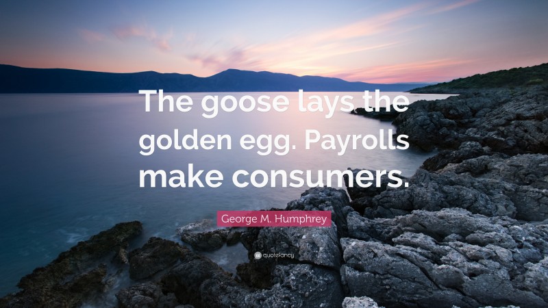 George M. Humphrey Quote: “The goose lays the golden egg. Payrolls make consumers.”