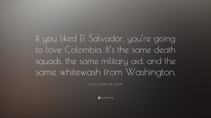 Carlos Salinas de Gortari Quote: “If you liked El Salvador, you’re going to love Colombia. It’s the same death squads, the same military aid, and the same whitewash from Washington.”