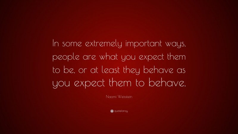 Naomi Weisstein Quote: “In some extremely important ways, people are what you expect them to be, or at least they behave as you expect them to behave.”