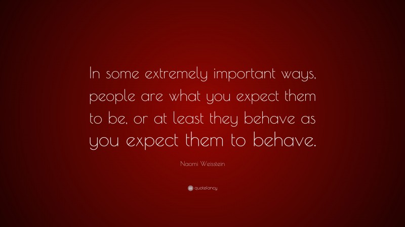 Naomi Weisstein Quote: “In some extremely important ways, people are what you expect them to be, or at least they behave as you expect them to behave.”