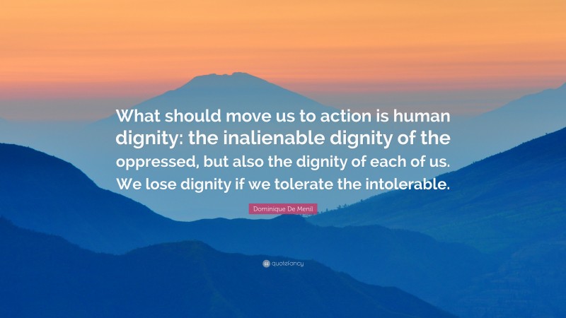 Dominique De Menil Quote: “What should move us to action is human dignity: the inalienable dignity of the oppressed, but also the dignity of each of us. We lose dignity if we tolerate the intolerable.”