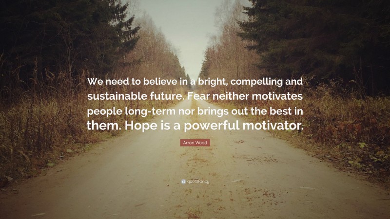 Arron Wood Quote: “We need to believe in a bright, compelling and sustainable future. Fear neither motivates people long-term nor brings out the best in them. Hope is a powerful motivator.”