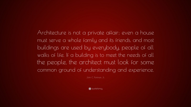 John C. Portman, Jr. Quote: “Architecture is not a private affair; even a house must serve a whole family and its friends, and most buildings are used by everybody, people of all walks of life. If a building is to meet the needs of all the people, the architect must look for some common ground of understanding and experience.”