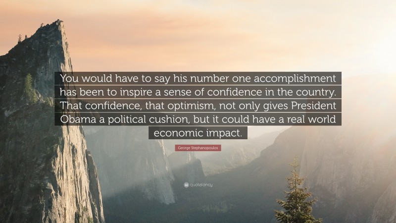 George Stephanopoulos Quote: “You would have to say his number one accomplishment has been to inspire a sense of confidence in the country. That confidence, that optimism, not only gives President Obama a political cushion, but it could have a real world economic impact.”