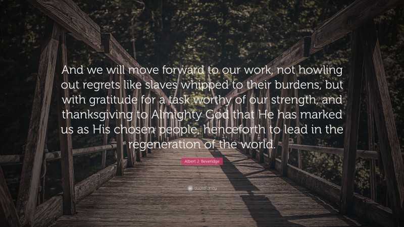Albert J. Beveridge Quote: “And we will move forward to our work, not howling out regrets like slaves whipped to their burdens, but with gratitude for a task worthy of our strength, and thanksgiving to Almighty God that He has marked us as His chosen people, henceforth to lead in the regeneration of the world.”