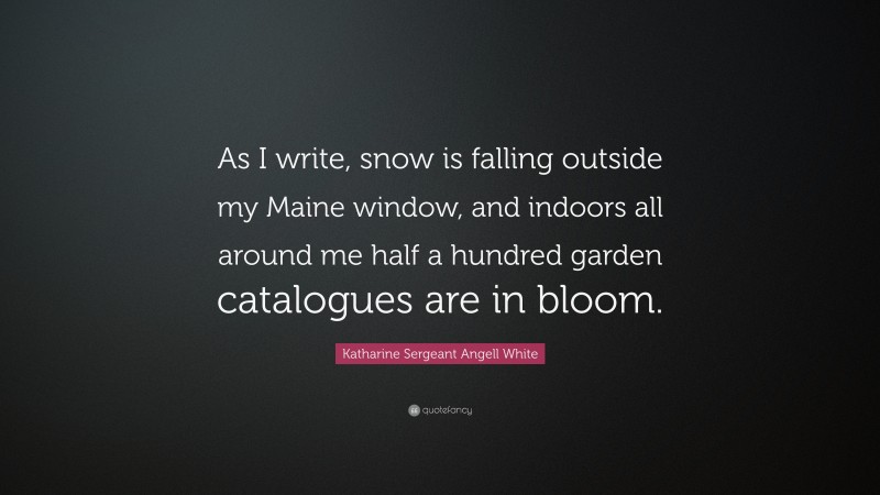 Katharine Sergeant Angell White Quote: “As I write, snow is falling outside my Maine window, and indoors all around me half a hundred garden catalogues are in bloom.”