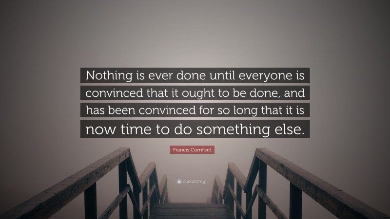 Francis Cornford Quote: “Nothing is ever done until everyone is convinced that it ought to be done, and has been convinced for so long that it is now time to do something else.”