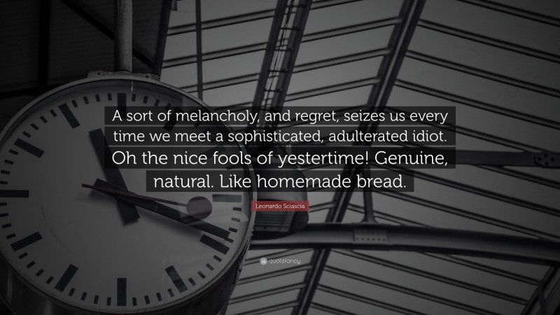 Leonardo Sciascia Quote: “A sort of melancholy, and regret, seizes us every time we meet a sophisticated, adulterated idiot. Oh the nice fools of yestertime! Genuine, natural. Like homemade bread.”