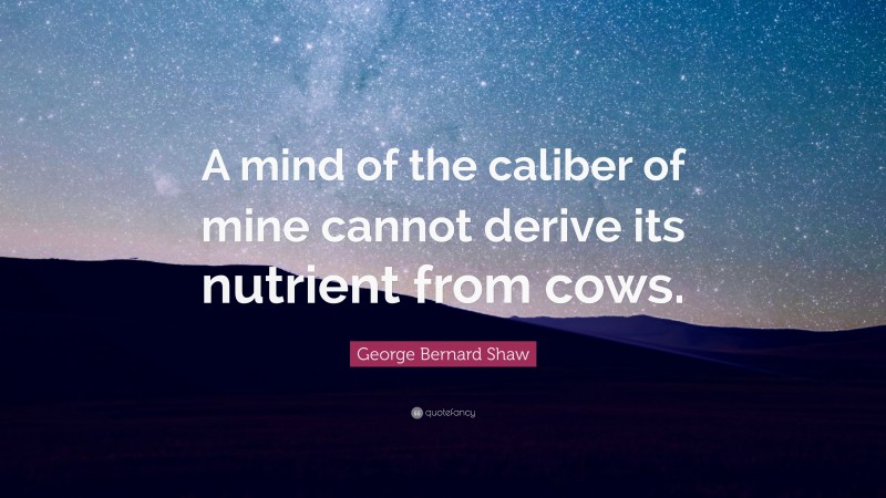 George Bernard Shaw Quote: “A mind of the caliber of mine cannot derive its nutrient from cows.”