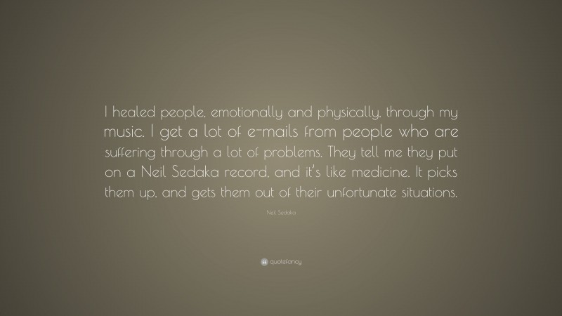 Neil Sedaka Quote: “I healed people, emotionally and physically, through my music. I get a lot of e-mails from people who are suffering through a lot of problems. They tell me they put on a Neil Sedaka record, and it’s like medicine. It picks them up, and gets them out of their unfortunate situations.”