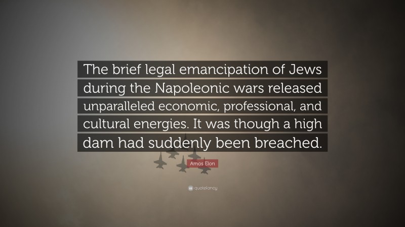 Amos Elon Quote: “The brief legal emancipation of Jews during the Napoleonic wars released unparalleled economic, professional, and cultural energies. It was though a high dam had suddenly been breached.”