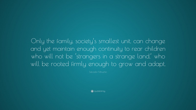 Salvador Minuchin Quote: “Only the family, society’s smallest unit, can change and yet maintain enough continuity to rear children who will not be ‘strangers in a strange land,’ who will be rooted firmly enough to grow and adapt.”