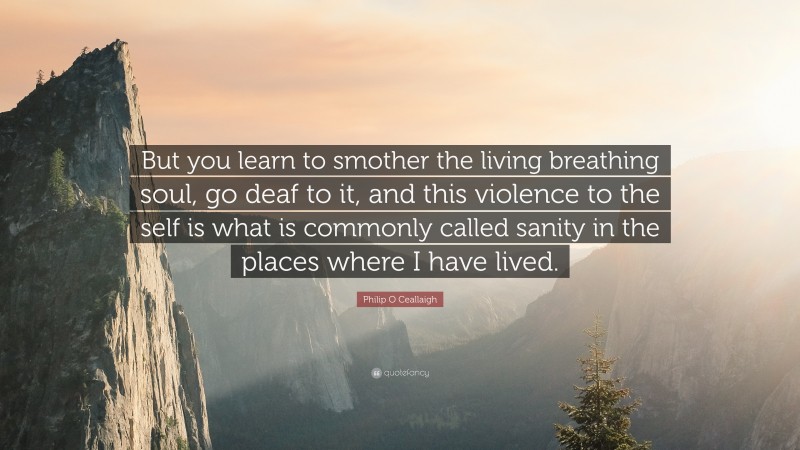 Philip O Ceallaigh Quote: “But you learn to smother the living breathing soul, go deaf to it, and this violence to the self is what is commonly called sanity in the places where I have lived.”