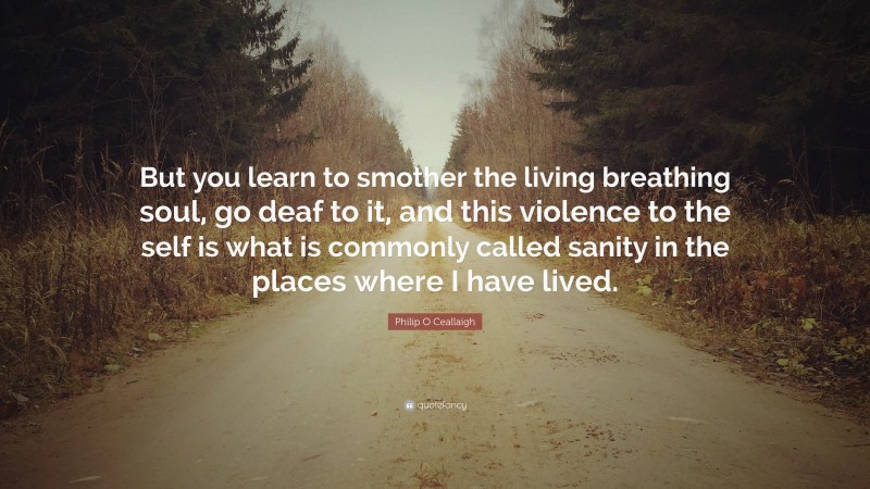 Philip O Ceallaigh Quote: “But you learn to smother the living breathing soul, go deaf to it, and this violence to the self is what is commonly called sanity in the places where I have lived.”