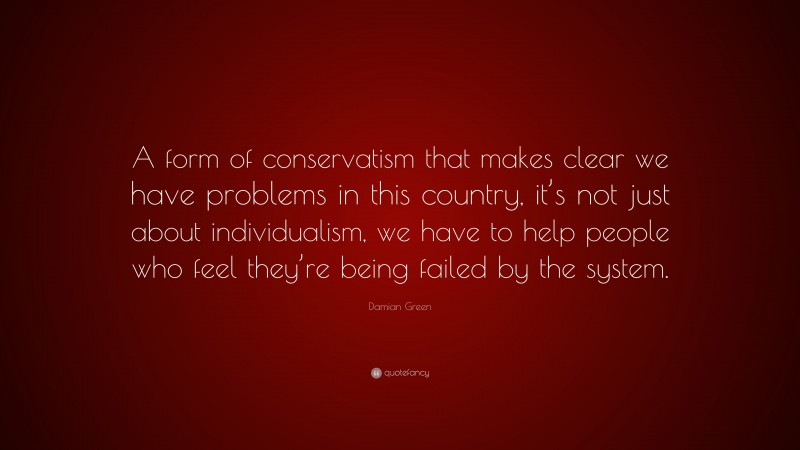 Damian Green Quote: “A form of conservatism that makes clear we have problems in this country, it’s not just about individualism, we have to help people who feel they’re being failed by the system.”
