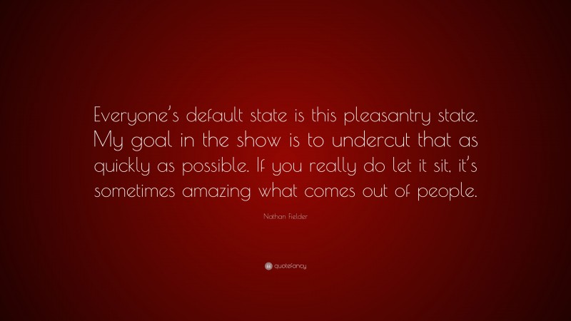 Nathan Fielder Quote: “Everyone’s default state is this pleasantry state. My goal in the show is to undercut that as quickly as possible. If you really do let it sit, it’s sometimes amazing what comes out of people.”