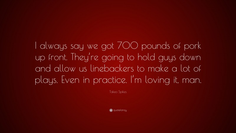 Takeo Spikes Quote: “I always say we got 700 pounds of pork up front. They’re going to hold guys down and allow us linebackers to make a lot of plays. Even in practice. I’m loving it, man.”