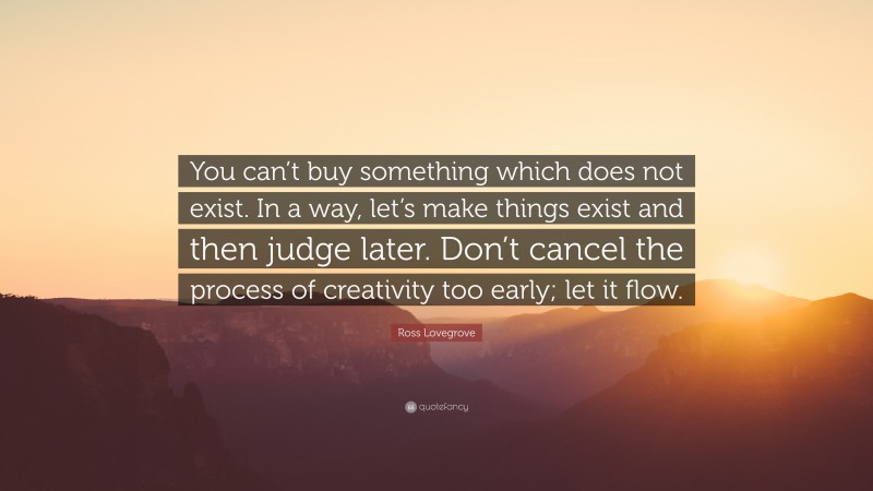 Ross Lovegrove Quote: “You can’t buy something which does not exist. In a way, let’s make things exist and then judge later. Don’t cancel the process of creativity too early; let it flow.”
