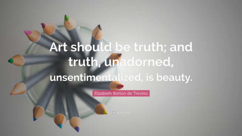 Elizabeth Borton de Trevino Quote: “Art should be truth; and truth, unadorned, unsentimentalized, is beauty.”