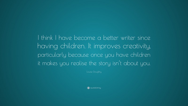 Louise Doughty Quote: “I think I have become a better writer since having children. It improves creativity, particularly because once you have children it makes you realise the story isn’t about you.”
