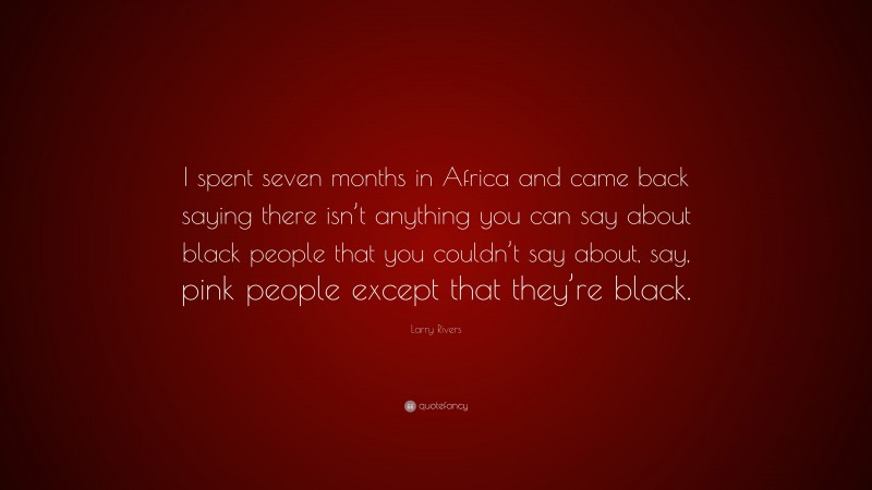 Larry Rivers Quote: “I spent seven months in Africa and came back saying there isn’t anything you can say about black people that you couldn’t say about, say, pink people except that they’re black.”