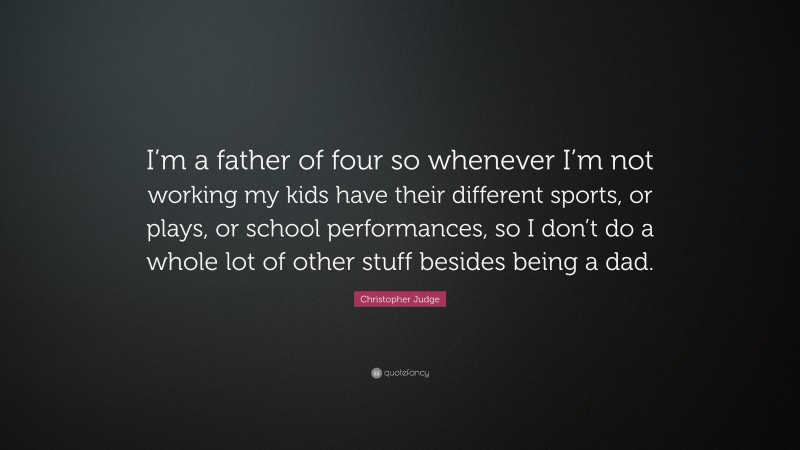 Christopher Judge Quote: “I’m a father of four so whenever I’m not working my kids have their different sports, or plays, or school performances, so I don’t do a whole lot of other stuff besides being a dad.”