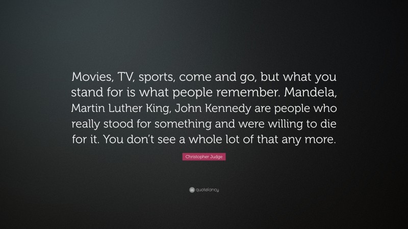 Christopher Judge Quote: “Movies, TV, sports, come and go, but what you stand for is what people remember. Mandela, Martin Luther King, John Kennedy are people who really stood for something and were willing to die for it. You don’t see a whole lot of that any more.”