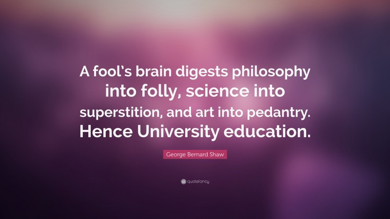 George Bernard Shaw Quote: “A fool’s brain digests philosophy into folly, science into superstition, and art into pedantry. Hence University education.”