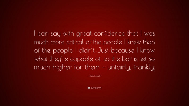 Chris Lowell Quote: “I can say with great confidence that I was much more critical of the people I knew than of the people I didn’t. Just because I know what they’re capable of, so the bar is set so much higher for them – unfairly, frankly.”
