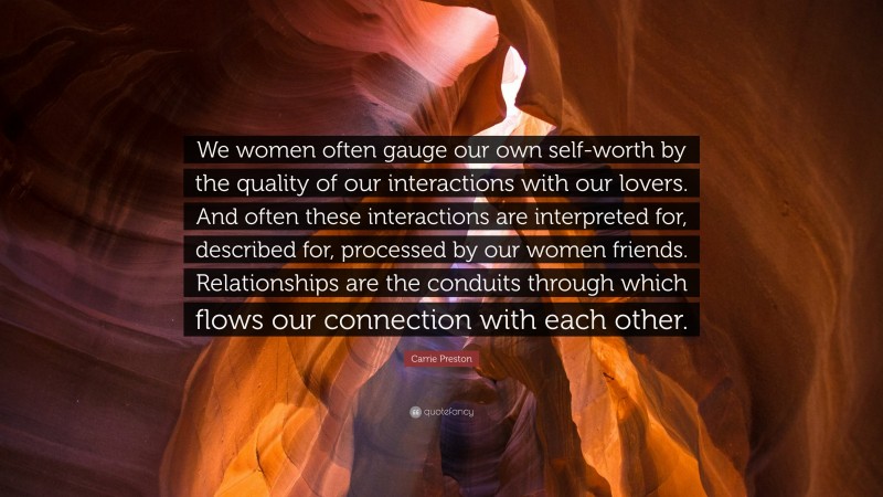 Carrie Preston Quote: “We women often gauge our own self-worth by the quality of our interactions with our lovers. And often these interactions are interpreted for, described for, processed by our women friends. Relationships are the conduits through which flows our connection with each other.”