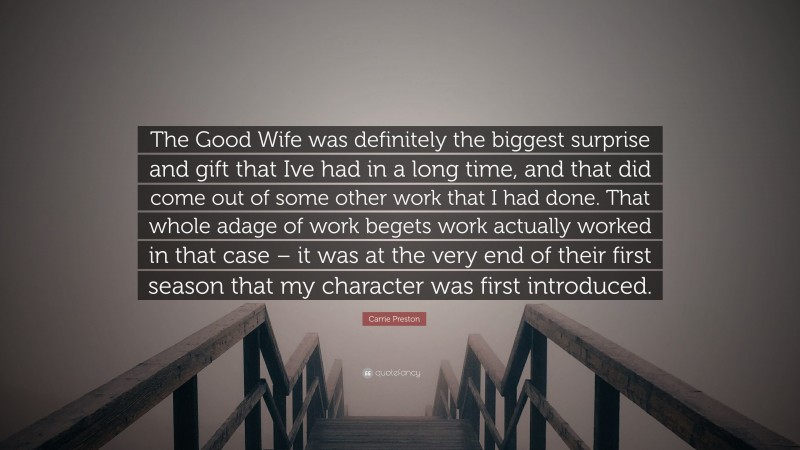 Carrie Preston Quote: “The Good Wife was definitely the biggest surprise and gift that Ive had in a long time, and that did come out of some other work that I had done. That whole adage of work begets work actually worked in that case – it was at the very end of their first season that my character was first introduced.”