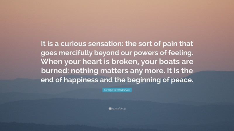 George Bernard Shaw Quote: “It is a curious sensation: the sort of pain that goes mercifully beyond our powers of feeling. When your heart is broken, your boats are burned: nothing matters any more. It is the end of happiness and the beginning of peace.”