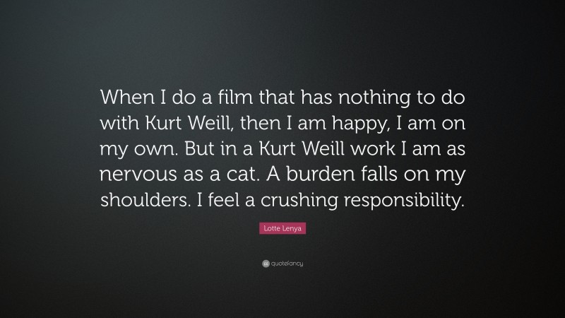 Lotte Lenya Quote: “When I do a film that has nothing to do with Kurt Weill, then I am happy, I am on my own. But in a Kurt Weill work I am as nervous as a cat. A burden falls on my shoulders. I feel a crushing responsibility.”