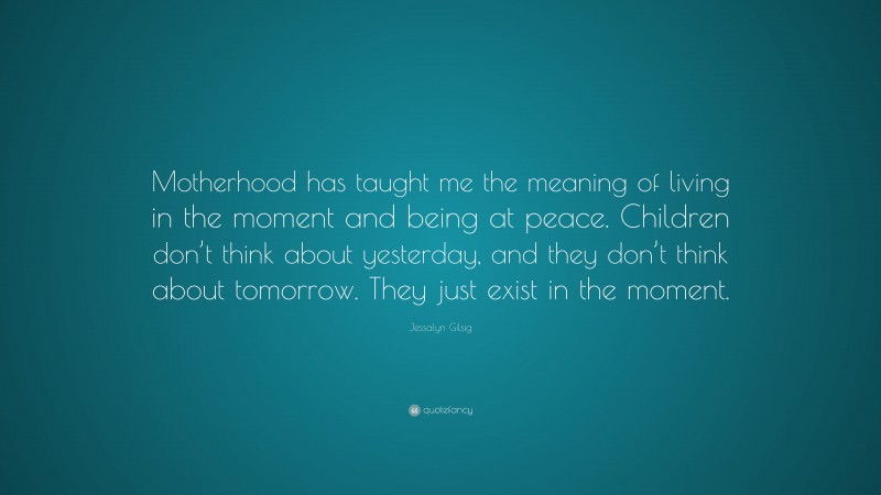Jessalyn Gilsig Quote: “Motherhood has taught me the meaning of living in the moment and being at peace. Children don’t think about yesterday, and they don’t think about tomorrow. They just exist in the moment.”