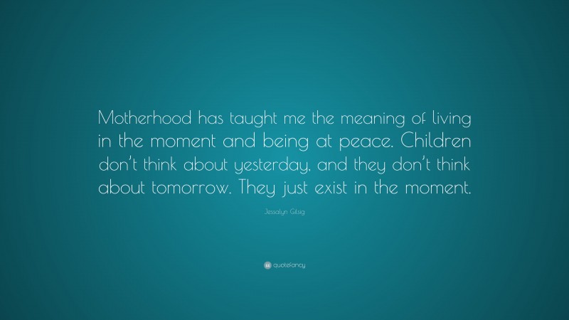 Jessalyn Gilsig Quote: “Motherhood has taught me the meaning of living in the moment and being at peace. Children don’t think about yesterday, and they don’t think about tomorrow. They just exist in the moment.”