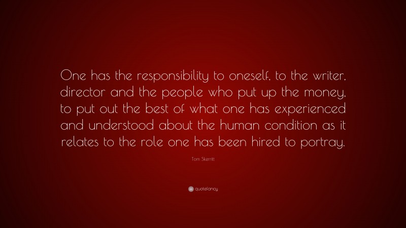 Tom Skerritt Quote: “One has the responsibility to oneself, to the writer, director and the people who put up the money, to put out the best of what one has experienced and understood about the human condition as it relates to the role one has been hired to portray.”