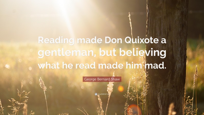 George Bernard Shaw Quote: “Reading made Don Quixote a gentleman, but believing what he read made him mad.”