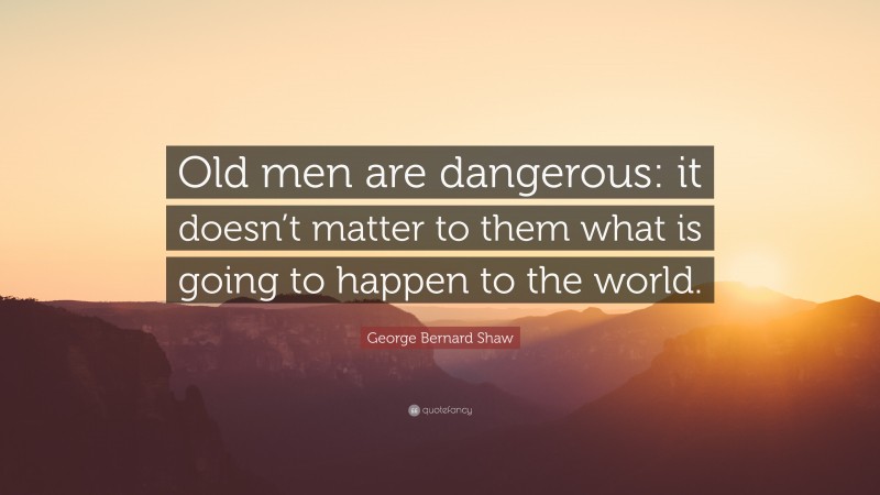 George Bernard Shaw Quote: “Old men are dangerous: it doesn’t matter to them what is going to happen to the world.”