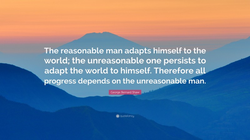 George Bernard Shaw Quote: “The reasonable man adapts himself to the world; the unreasonable one persists to adapt the world to himself. Therefore all progress depends on the unreasonable man.”