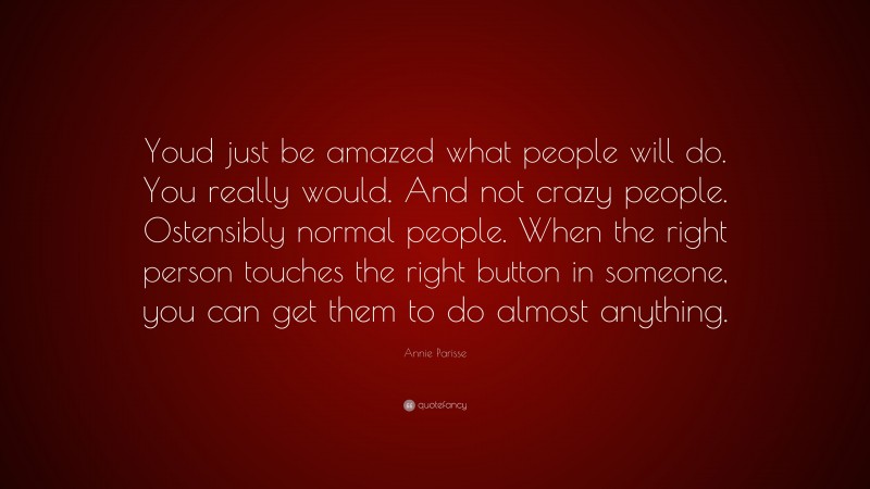 Annie Parisse Quote: “Youd just be amazed what people will do. You really would. And not crazy people. Ostensibly normal people. When the right person touches the right button in someone, you can get them to do almost anything.”