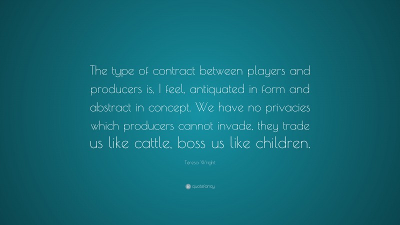 Teresa Wright Quote: “The type of contract between players and producers is, I feel, antiquated in form and abstract in concept. We have no privacies which producers cannot invade, they trade us like cattle, boss us like children.”