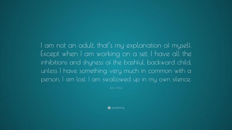 Jean Arthur Quote: “I am not an adult, that’s my explanation of myself. Except when I am working on a set, I have all the inhibitions and shyness of the bashful, backward child, unless I have something very much in common with a person, I am lost. I am swallowed up in my own silence.”
