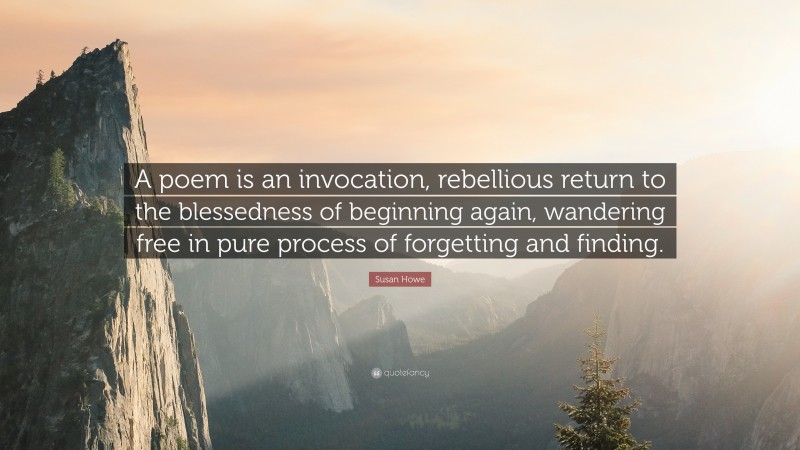 Susan Howe Quote: “A poem is an invocation, rebellious return to the blessedness of beginning again, wandering free in pure process of forgetting and finding.”