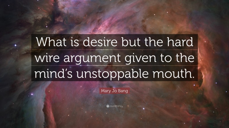 Mary Jo Bang Quote: “What is desire but the hard wire argument given to the mind’s unstoppable mouth.”