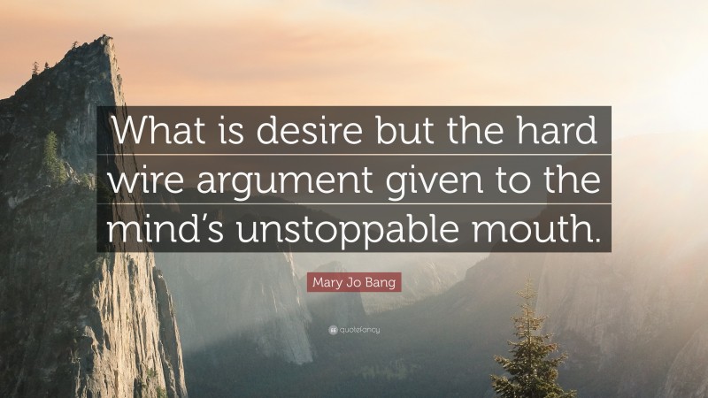 Mary Jo Bang Quote: “What is desire but the hard wire argument given to the mind’s unstoppable mouth.”