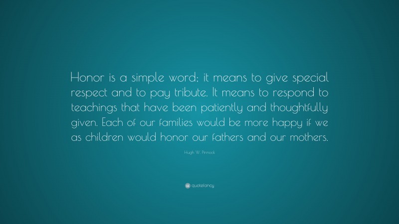 Hugh W. Pinnock Quote: “Honor is a simple word; it means to give special respect and to pay tribute. It means to respond to teachings that have been patiently and thoughtfully given. Each of our families would be more happy if we as children would honor our fathers and our mothers.”