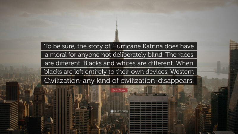 Jared Taylor Quote: “To be sure, the story of Hurricane Katrina does have a moral for anyone not deliberately blind. The races are different. Blacks and whites are different. When blacks are left entirely to their own devices, Western Civilization-any kind of civilization-disappears.”