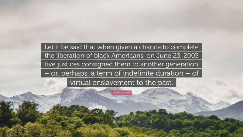 Ward Connerly Quote: “Let it be said that when given a chance to complete the liberation of black Americans, on June 23, 2003 five justices consigned them to another generation – or, perhaps, a term of indefinite duration – of virtual enslavement to the past.”