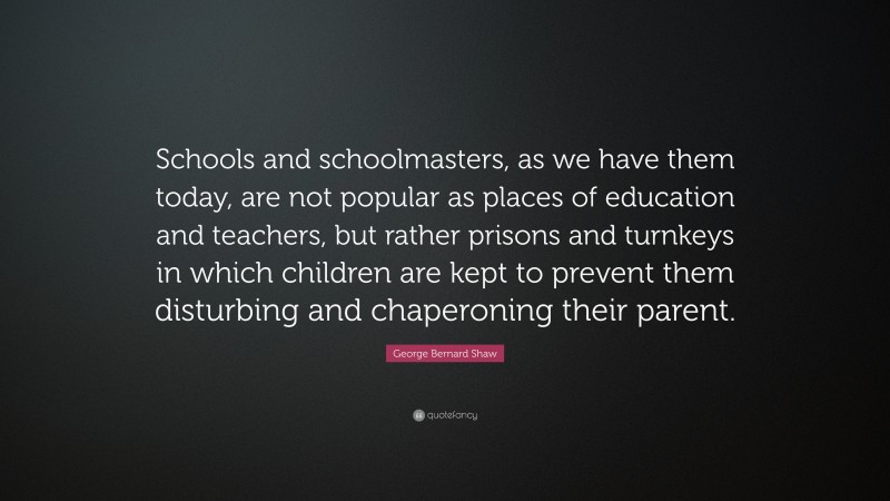 George Bernard Shaw Quote: “Schools and schoolmasters, as we have them today, are not popular as places of education and teachers, but rather prisons and turnkeys in which children are kept to prevent them disturbing and chaperoning their parent.”