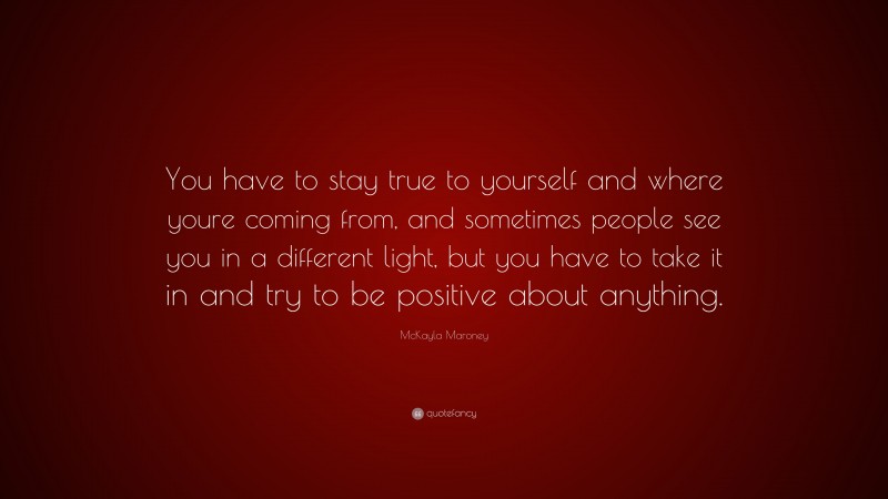 McKayla Maroney Quote: “You have to stay true to yourself and where youre coming from, and sometimes people see you in a different light, but you have to take it in and try to be positive about anything.”